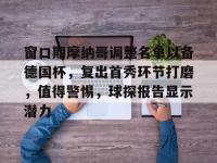 黑白体育-窗口期摩纳哥调整名单以备德国杯，复出首秀环节打磨，值得警惕，球探报告显示潜力的简单介绍